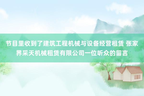 节目里收到了建筑工程机械与设备经营租赁 张家界采天机械租赁有限公司一位听众的留言