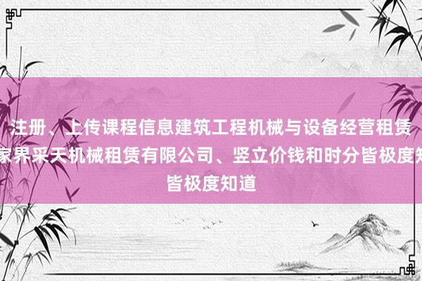 注册、上传课程信息建筑工程机械与设备经营租赁 张家界采天机械租赁有限公司、竖立价钱和时分皆极度知道