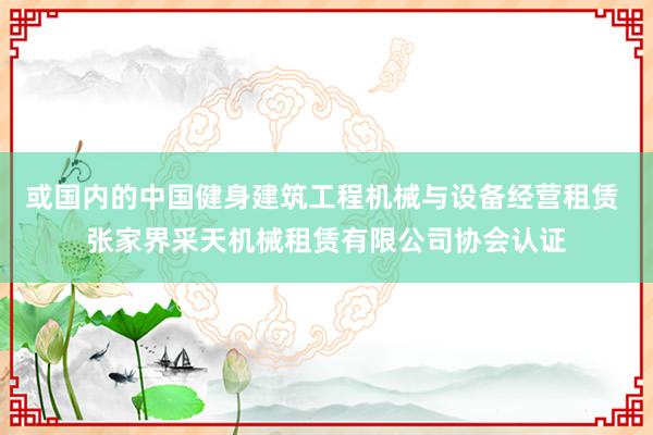 或国内的中国健身建筑工程机械与设备经营租赁 张家界采天机械租赁有限公司协会认证