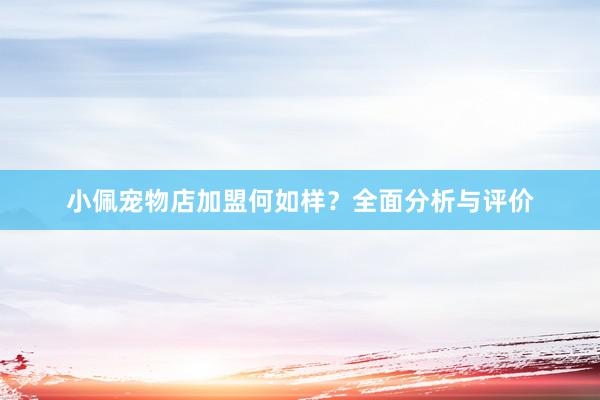 小佩宠物店加盟何如样?全面分析与评价